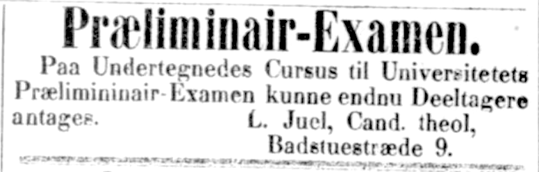 Præliminiair-Examen.
På Undertegnedes Cursus til Universitetets Præliminiair-Examen kunne endnu Deeltagere antages. L. Juel, Cand. theol, Badstuestræde 9 - 1891